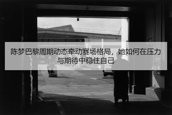 陈梦巴黎周期动态牵动赛场格局，她如何在压力与期待中稳住自己（manguantiyu）