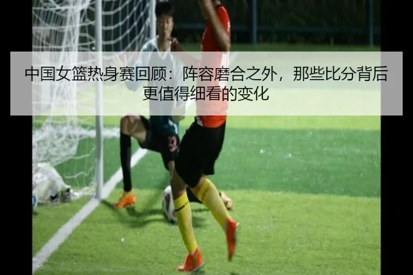 中国女篮热身赛回顾：阵容磨合之外，那些比分背后更值得细看的变化